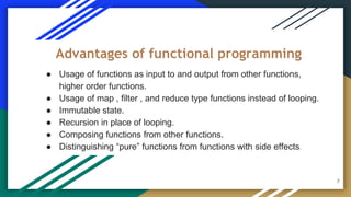 ● Usage of functions as input to and output from other functions,
higher order functions.
● Usage of map , filter , and reduce type functions instead of looping.
● Immutable state.
● Recursion in place of looping.
● Composing functions from other functions.
● Distinguishing “pure” functions from functions with side effects.
Advantages of functional programming
7
 