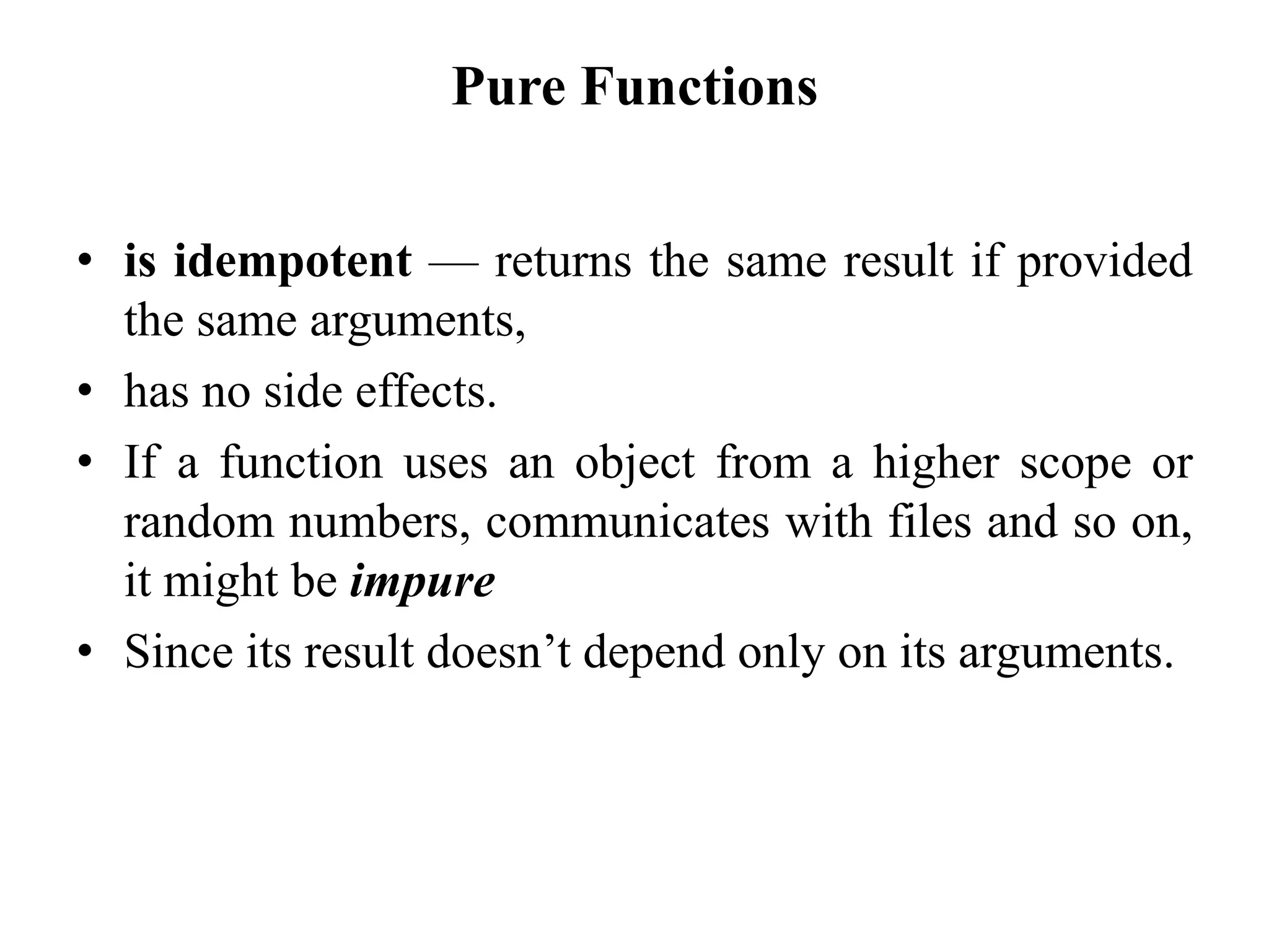 Pure Functions
• is idempotent — returns the same result if provided
the same arguments,
• has no side effects.
• If a function uses an object from a higher scope or
random numbers, communicates with files and so on,
it might be impure
• Since its result doesn’t depend only on its arguments.
 