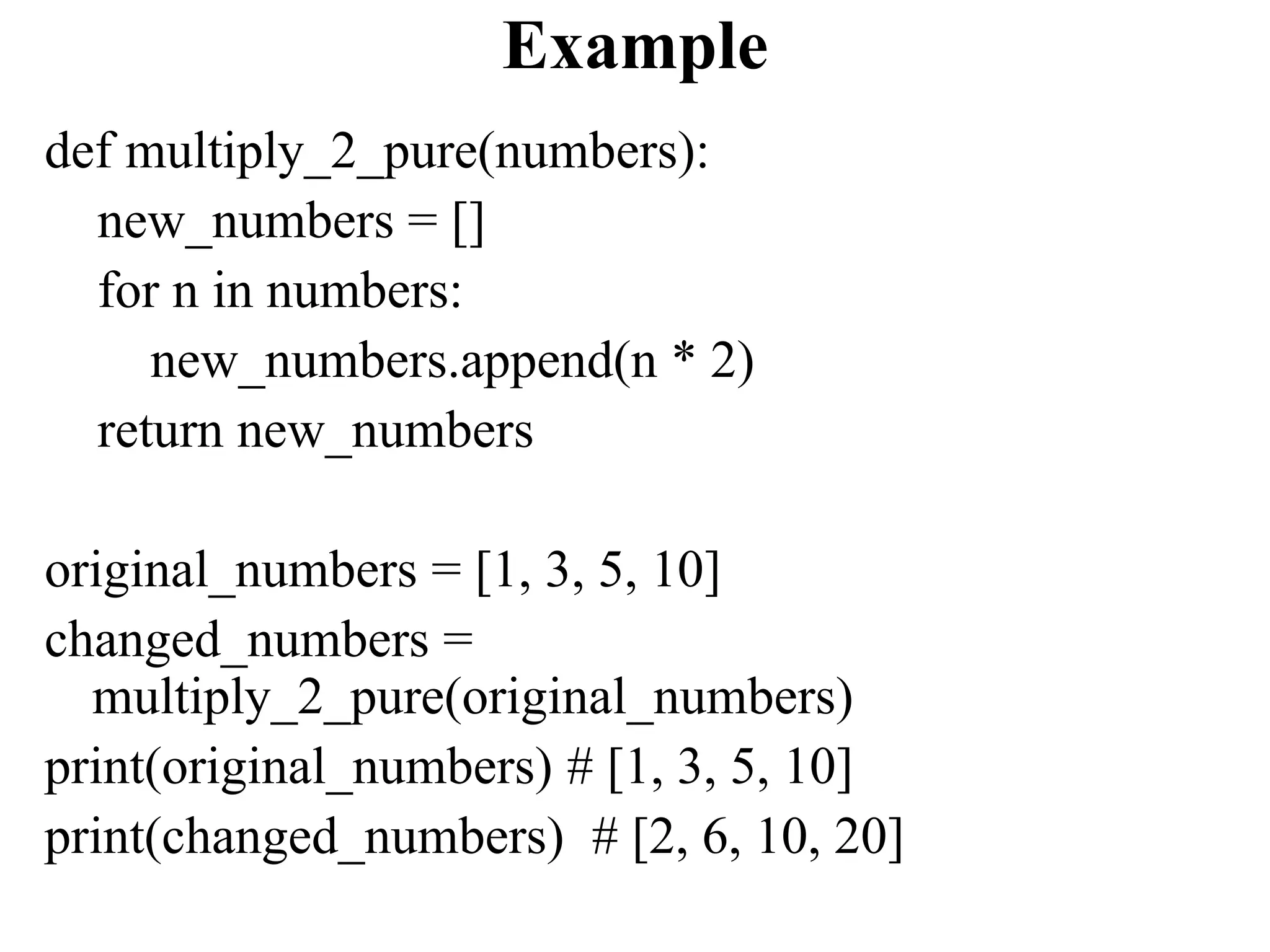 Example
def multiply_2_pure(numbers):
new_numbers = []
for n in numbers:
new_numbers.append(n * 2)
return new_numbers
original_numbers = [1, 3, 5, 10]
changed_numbers =
multiply_2_pure(original_numbers)
print(original_numbers) # [1, 3, 5, 10]
print(changed_numbers) # [2, 6, 10, 20]
 