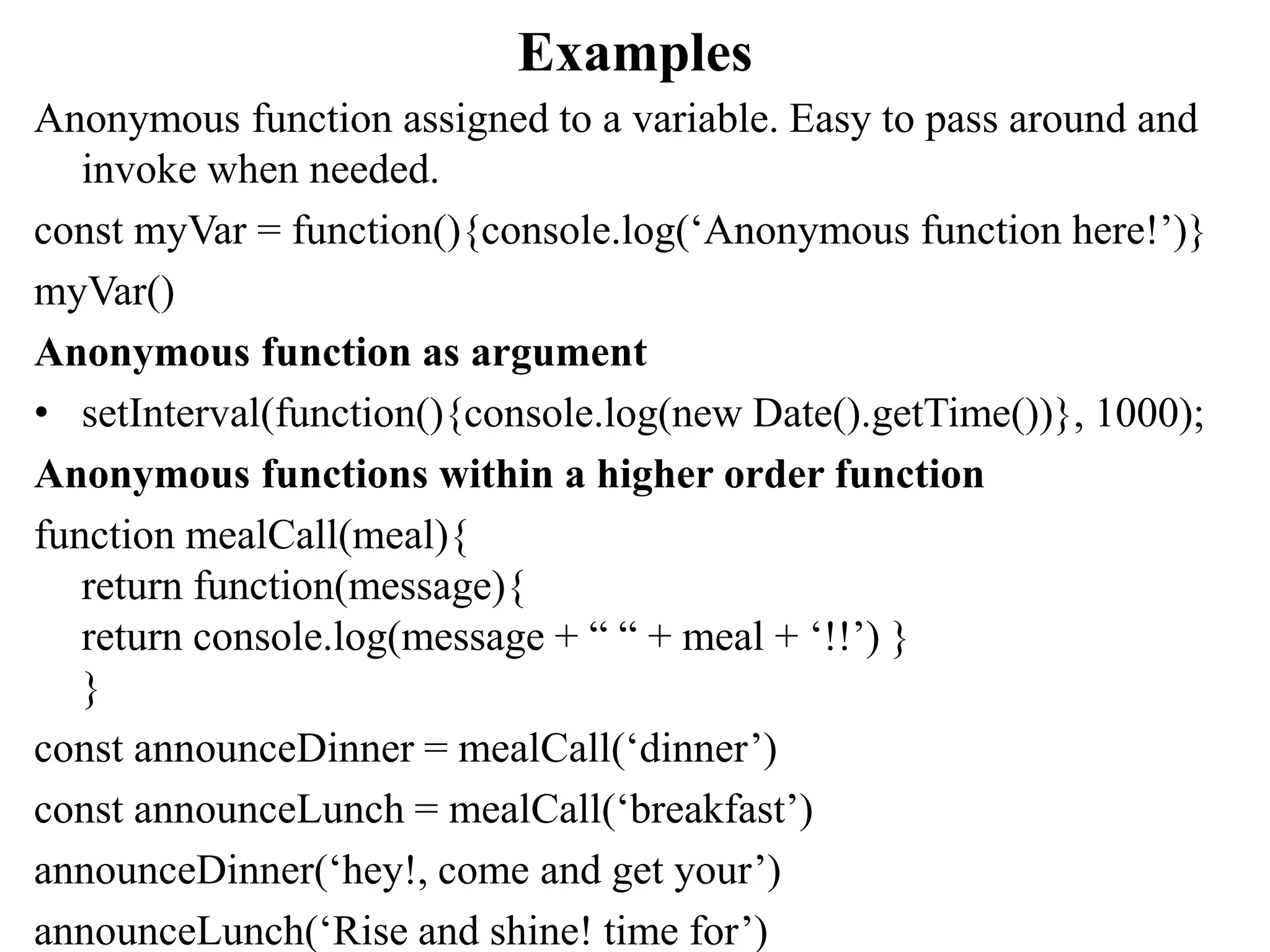 Examples
Anonymous function assigned to a variable. Easy to pass around and
invoke when needed.
const myVar = function(){console.log(‘Anonymous function here!’)}
myVar()
Anonymous function as argument
• setInterval(function(){console.log(new Date().getTime())}, 1000);
Anonymous functions within a higher order function
function mealCall(meal){
return function(message){
return console.log(message + “ “ + meal + ‘!!’) }
}
const announceDinner = mealCall(‘dinner’)
const announceLunch = mealCall(‘breakfast’)
announceDinner(‘hey!, come and get your’)
announceLunch(‘Rise and shine! time for’)
 