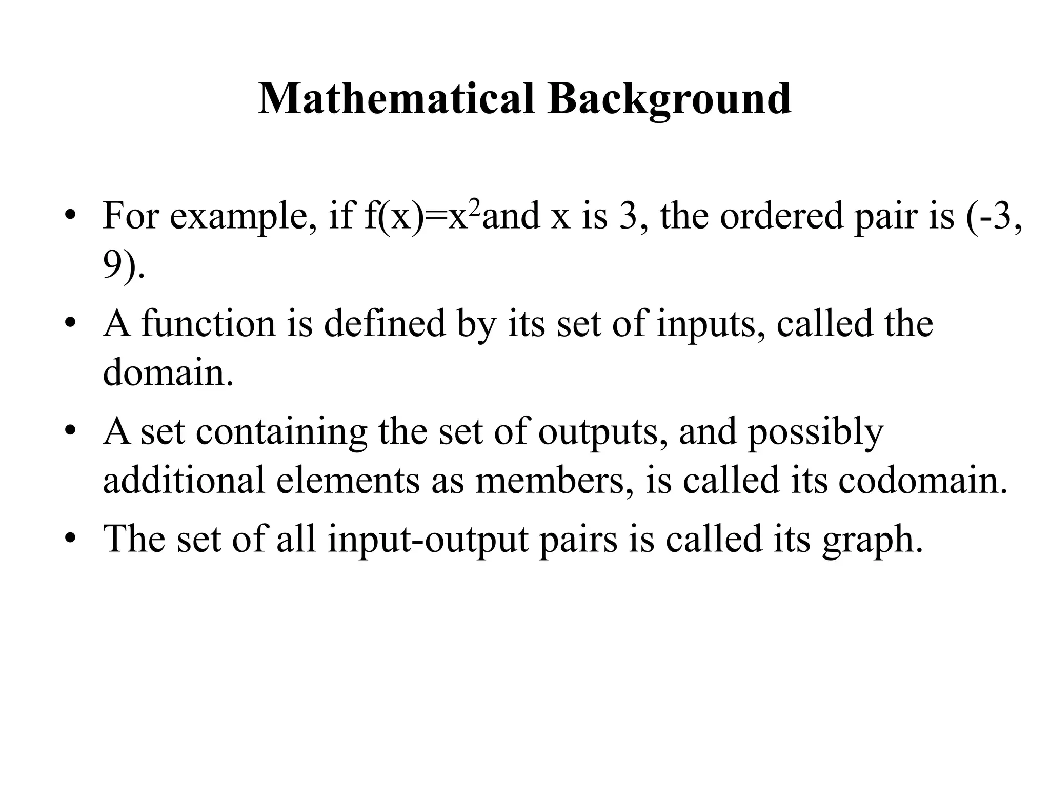 Mathematical Background
• For example, if f(x)=x2and x is 3, the ordered pair is (-3,
9).
• A function is defined by its set of inputs, called the
domain.
• A set containing the set of outputs, and possibly
additional elements as members, is called its codomain.
• The set of all input-output pairs is called its graph.
 