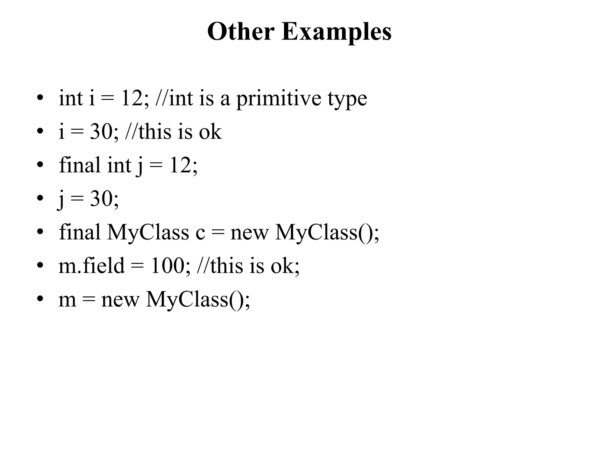 Other Examples
• int i = 12; //int is a primitive type
• i = 30; //this is ok
• final int j = 12;
• j = 30;
• final MyClass c = new MyClass();
• m.field = 100; //this is ok;
• m = new MyClass();
 