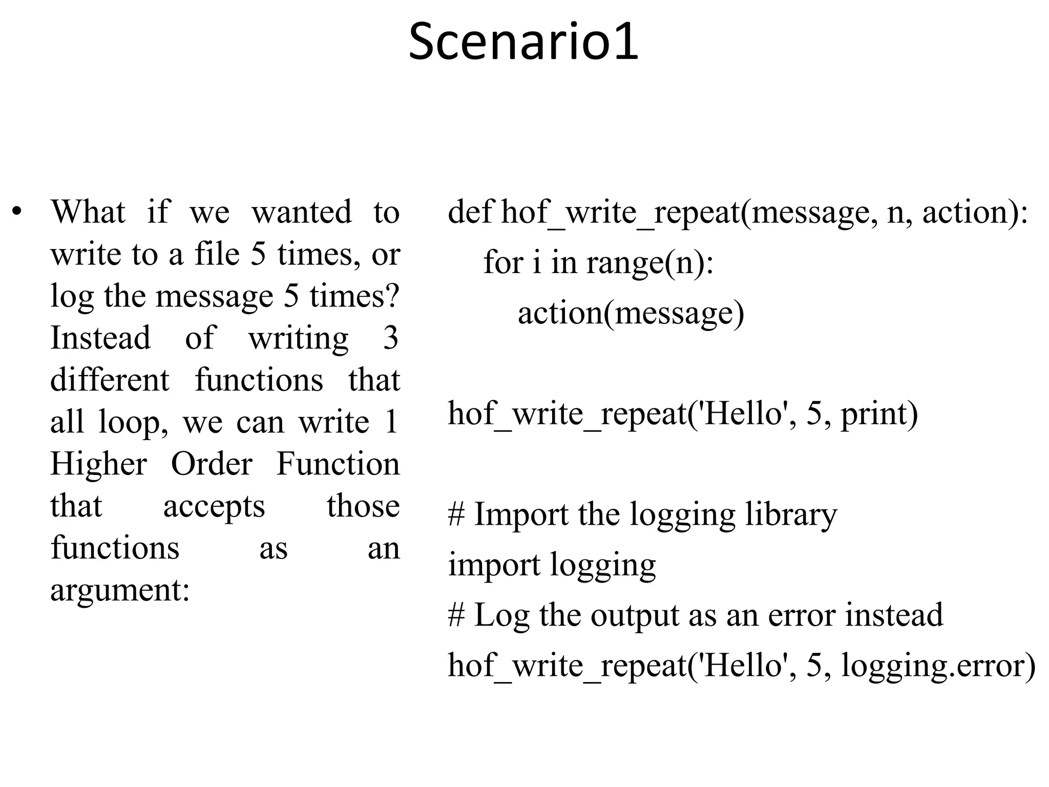 Scenario1
• What if we wanted to
write to a file 5 times, or
log the message 5 times?
Instead of writing 3
different functions that
all loop, we can write 1
Higher Order Function
that accepts those
functions as an
argument:
def hof_write_repeat(message, n, action):
for i in range(n):
action(message)
hof_write_repeat('Hello', 5, print)
# Import the logging library
import logging
# Log the output as an error instead
hof_write_repeat('Hello', 5, logging.error)
 