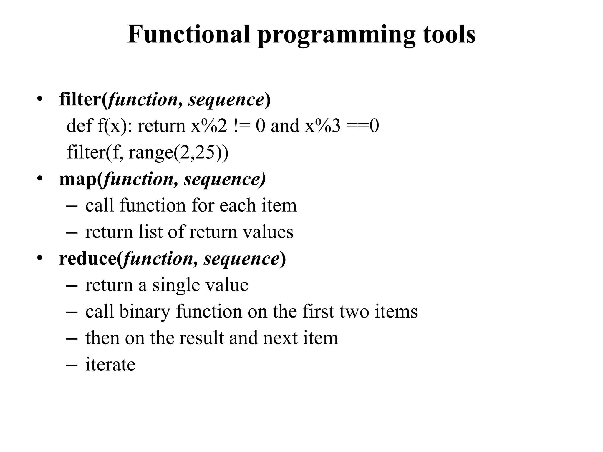 Functional programming tools
• filter(function, sequence)
def f(x): return x%2 != 0 and x%3 ==0
filter(f, range(2,25))
• map(function, sequence)
– call function for each item
– return list of return values
• reduce(function, sequence)
– return a single value
– call binary function on the first two items
– then on the result and next item
– iterate
 