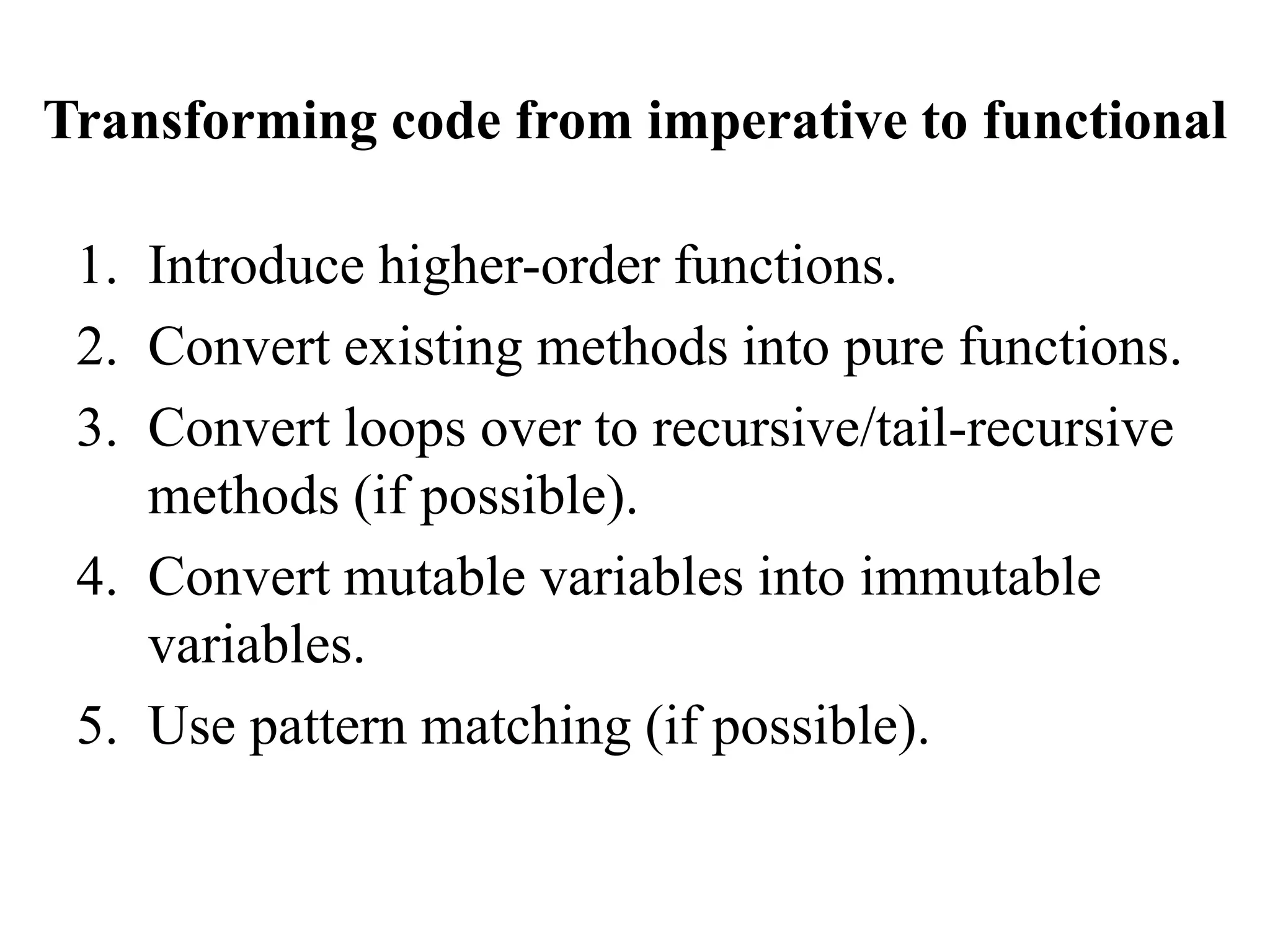 Transforming code from imperative to functional
1. Introduce higher-order functions.
2. Convert existing methods into pure functions.
3. Convert loops over to recursive/tail-recursive
methods (if possible).
4. Convert mutable variables into immutable
variables.
5. Use pattern matching (if possible).
 