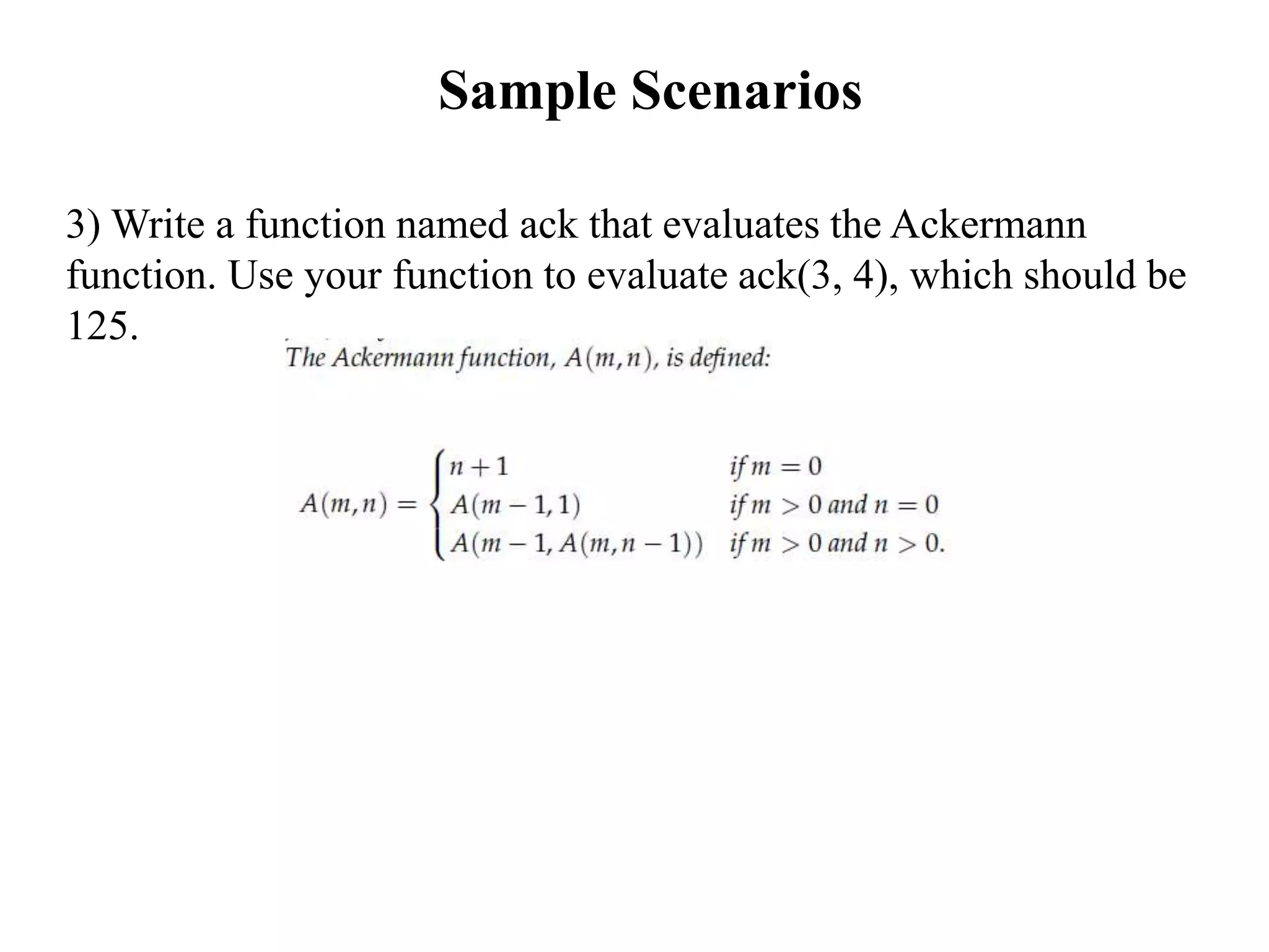 Sample Scenarios
3) Write a function named ack that evaluates the Ackermann
function. Use your function to evaluate ack(3, 4), which should be
125.
 