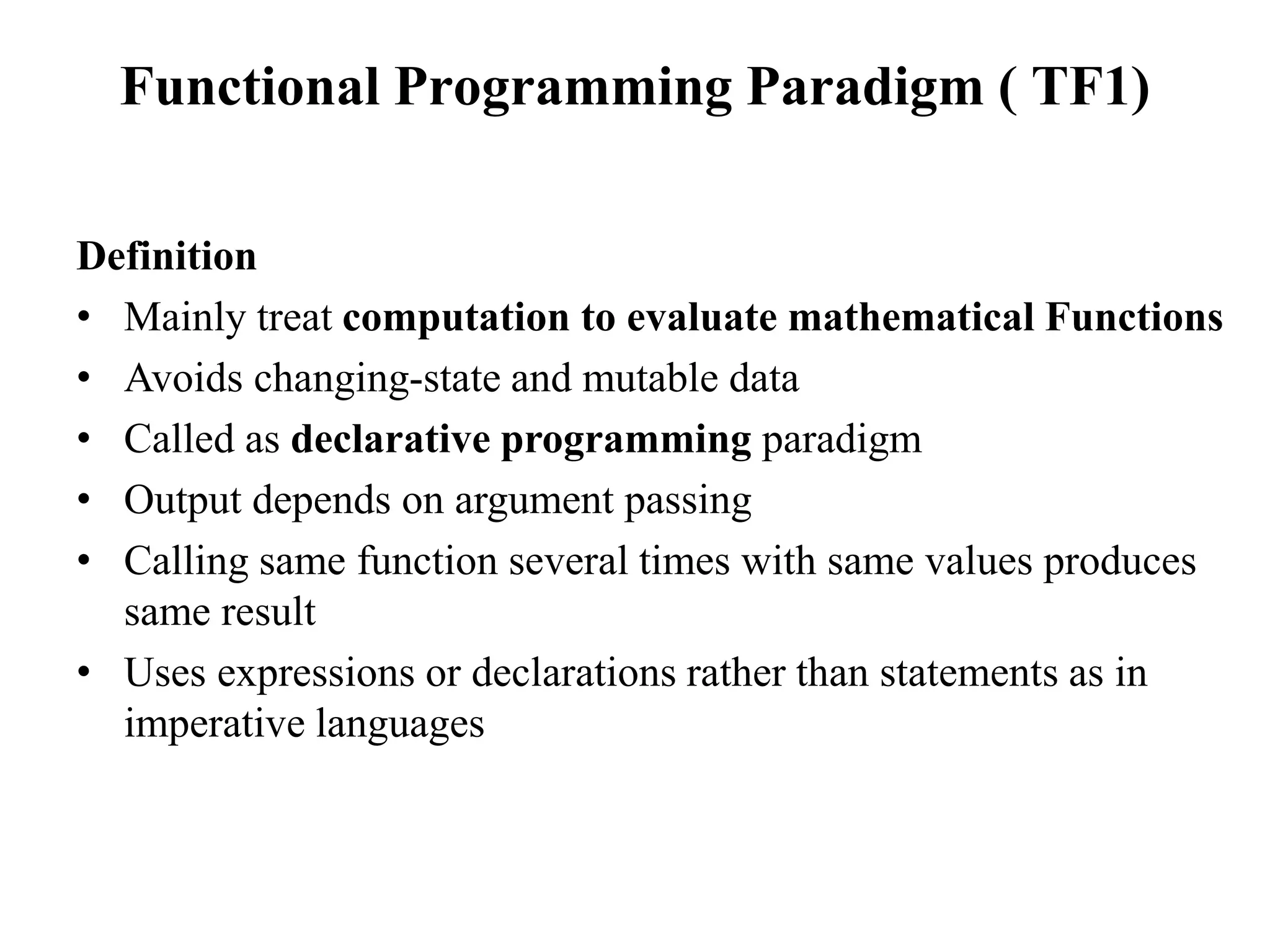 Functional Programming Paradigm ( TF1)
Definition
• Mainly treat computation to evaluate mathematical Functions
• Avoids changing-state and mutable data
• Called as declarative programming paradigm
• Output depends on argument passing
• Calling same function several times with same values produces
same result
• Uses expressions or declarations rather than statements as in
imperative languages
 