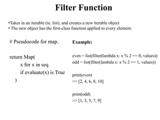 Filter Function
# Pseudocode for map.
return Map(
x for x in seq
if evaluate(x) is True
)
Example:
even = list(filter(lamb...