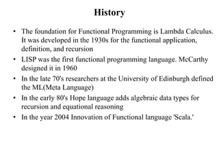 History
• The foundation for Functional Programming is Lambda Calculus.
It was developed in the 1930s for the functional a...