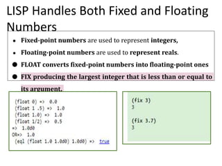 LISP Handles Both Fixed and Floating
Numbers
● Fixed-point numbers are used to represent integers,
● Floating-point numbers are used to represent reals.
● FLOAT converts fixed-point numbers into floating-point ones
● FIX producing the largest integer that is less than or equal to
its argument.
 