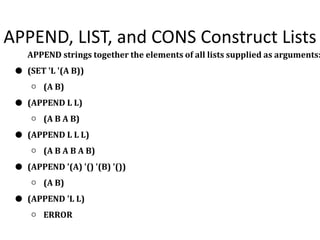 APPEND, LIST, and CONS Construct Lists
APPEND strings together the elements of all lists supplied as arguments:
● (SET 'L '(A B))
○ (A B)
● (APPEND L L)
○ (A B A B)
● (APPEND L L L)
○ (A B A B A B)
● (APPEND '(A) '() '(B) '())
○ (A B)
● (APPEND 'L L)
○ ERROR
 