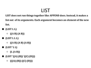 LIST
LIST does not run things together like APPEND does. Instead, it makes a
list out of its arguments. Each argument becomes an element of the new
list.
● (LIST L L)
○ ((A B) (A B))
● (LIST L L L)
○ ((A B) (A B) (A B))
● (LIST 'L L)
○ (L (A B))
● (LIST '((A) (B)) '((C) (D)))
○ (((A) (B)) ((C) (D)))
 