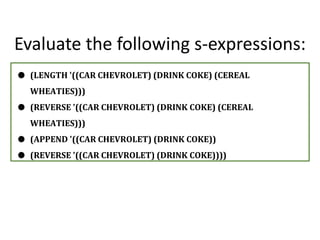 Evaluate the following s-expressions:
● (LENGTH '((CAR CHEVROLET) (DRINK COKE) (CEREAL
WHEATIES)))
● (REVERSE '((CAR CHEVROLET) (DRINK COKE) (CEREAL
WHEATIES)))
● (APPEND '((CAR CHEVROLET) (DRINK COKE))
● (REVERSE '((CAR CHEVROLET) (DRINK COKE))))
 