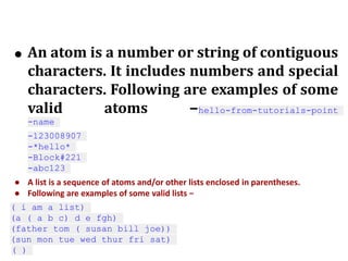 ● An atom is a number or string of contiguous
characters. It includes numbers and special
characters. Following are examples of some
valid atoms −hello-from-tutorials-point
-name
-123008907
-*hello*
-Block#221
-abc123
● A list is a sequence of atoms and/or other lists enclosed in parentheses.
● Following are examples of some valid lists −
( i am a list)
(a ( a b c) d e fgh)
(father tom ( susan bill joe))
(sun mon tue wed thur fri sat)
( )
 