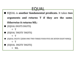 EQUAL
● EQUAL is another fundamental predicate. It takes two
arguments and returns T if they are the same.
Otherwise it returns NIL:
● (EQUAL DIGITS DIGITS)
○ T
● (EQUAL 'DIGITS 'DIGITS)
○ T
● (EQUAL DIGITS '(ZERO ONE TWO THREE FOUR FIVE SIX SEVEN EIGHT NINE))
○ T
● (EQUAL DIGITS 'DIGITS)
○ NIL
 