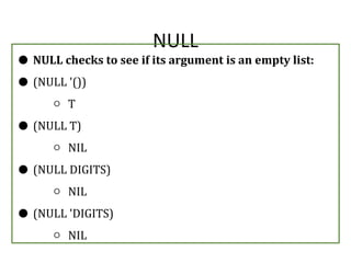 NULL
● NULL checks to see if its argument is an empty list:
● (NULL '())
○ T
● (NULL T)
○ NIL
● (NULL DIGITS)
○ NIL
● (NULL 'DIGITS)
○ NIL
 