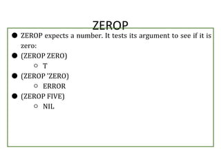 ZEROP
● ZEROP expects a number. It tests its argument to see if it is
zero:
● (ZEROP ZERO)
○ T
● (ZEROP 'ZERO)
○ ERROR
● (ZEROP FIVE)
○ NIL
 