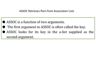 ASSOC Retrieves Pairs from Association Lists
● ASSOC is a function of two arguments.
● The first argument to ASSOC is often called the key.
● ASSOC looks for its key in the a-list supplied as the
second argument.
 