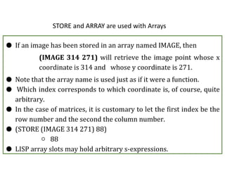 STORE and ARRAY are used with Arrays
● If an image has been stored in an array named IMAGE, then
(IMAGE 314 271) will retrieve the image point whose x
coordinate is 314 and whose y coordinate is 271.
● Note that the array name is used just as if it were a function.
● Which index corresponds to which coordinate is, of course, quite
arbitrary.
● In the case of matrices, it is customary to let the first index be the
row number and the second the column number.
● (STORE (IMAGE 314 271) 88)
○ 88
● LISP array slots may hold arbitrary s-expressions.
 