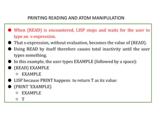 PRINTING READING AND ATOM MANIPULATION
● When (READ) is encountered, LISP stops and waits for the user to
type an s-expression.
● That s-expression, without evaluation, becomes the value of (READ).
● Using READ by itself therefore causes total inactivity until the user
types something.
● In this example, the user types EXAMPLE (followed by a space):
● (READ) EXAMPLE
○ EXAMPLE
● LISP because PRINT happens to return T as its value:
● (PRINT 'EXAMPLE)
○ EXAMPLE
○ T
 