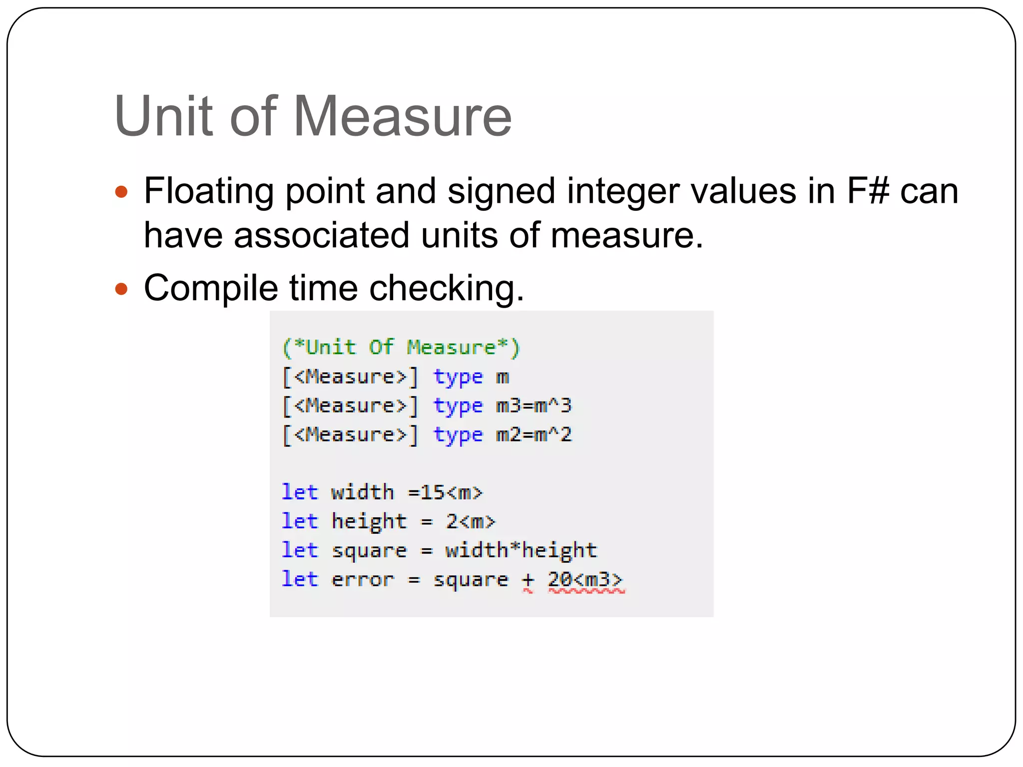 Unit of Measure
 Floating point and signed integer values in F# can
  have associated units of measure.
 Compile time checking.
 