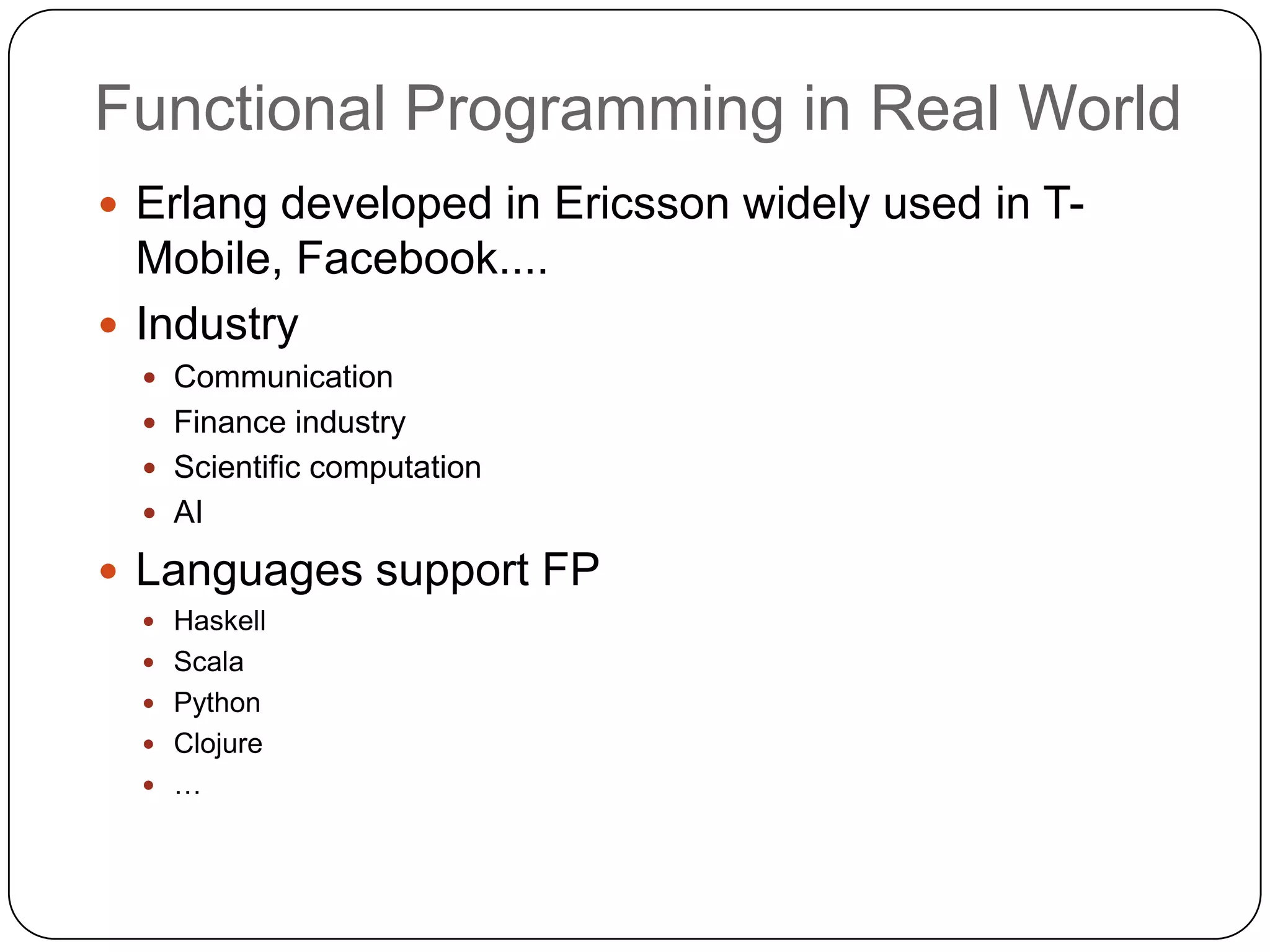 Functional Programming in Real World
 Erlang developed in Ericsson widely used in T-
  Mobile, Facebook....
 Industry
   Communication
   Finance industry
   Scientific computation
   AI

 Languages support FP
   Haskell
   Scala
   Python
   Clojure
   …
 
