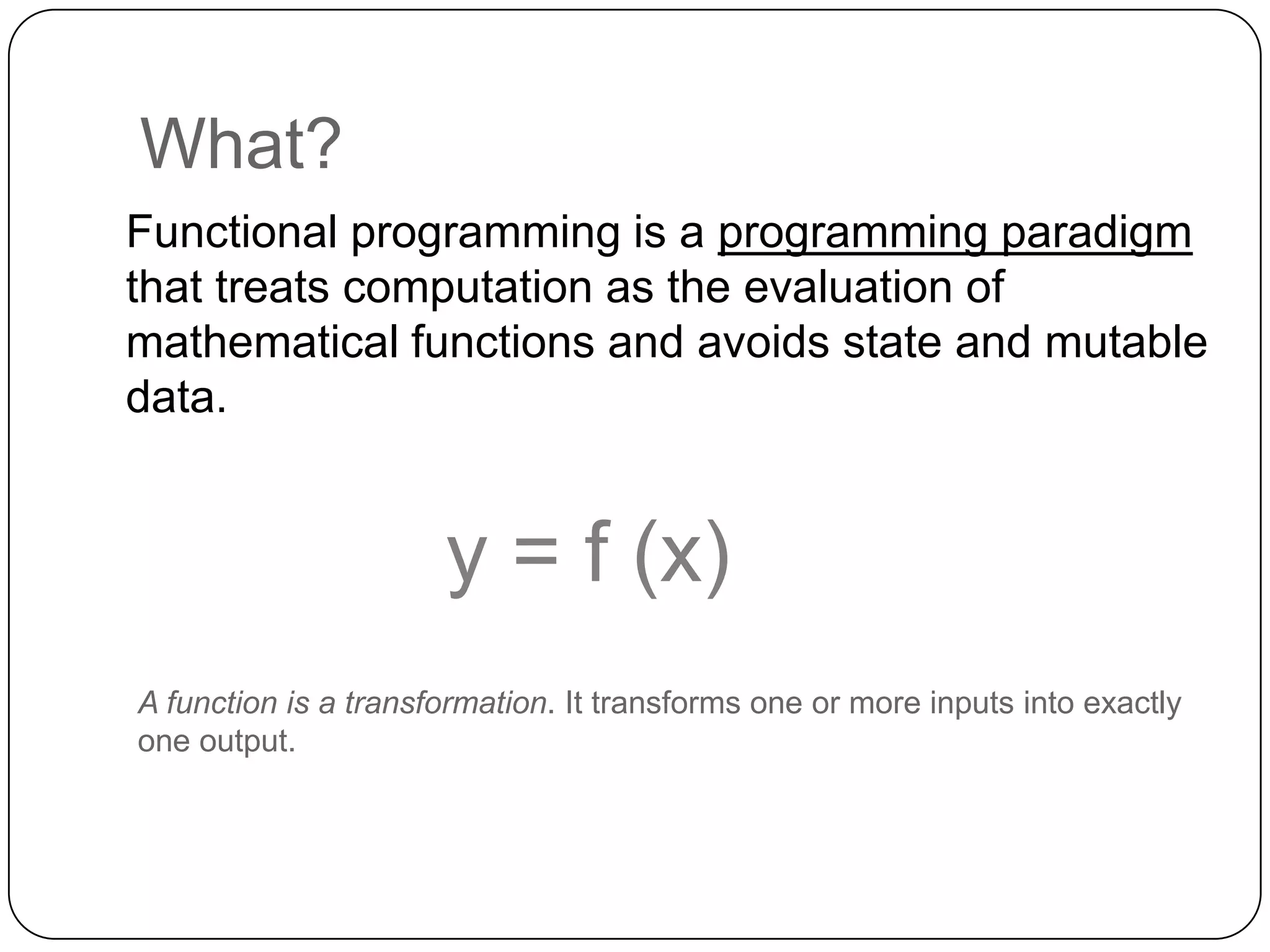 What?
Functional programming is a programming paradigm
that treats computation as the evaluation of
mathematical functions and avoids state and mutable
data.


                      y = f (x)
A function is a transformation. It transforms one or more inputs into exactly
one output.
 