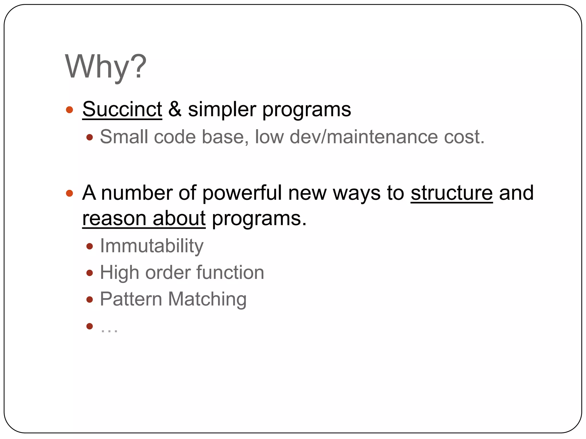 Why?
 Succinct & simpler programs
   Small code base, low dev/maintenance cost.


 A number of powerful new ways to structure and
 reason about programs.
   Immutability
   High order function
   Pattern Matching
  …
 