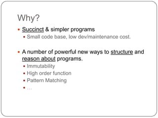 Why?
 Succinct & simpler programs
   Small code base, low dev/maintenance cost.


 A number of powerful new ways to structure and
 reason about programs.
   Immutability
   High order function
   Pattern Matching
  …
 