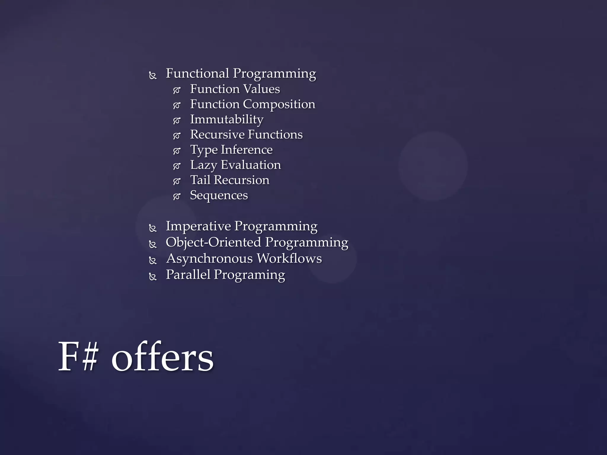    Functional Programming
             Function Values
             Function Composition
             Immutability
             Recursive Functions
             Type Inference
             Lazy Evaluation
             Tail Recursion
             Sequences

        Imperative Programming
        Object-Oriented Programming
        Asynchronous Workflows
        Parallel Programing




F# offers
 