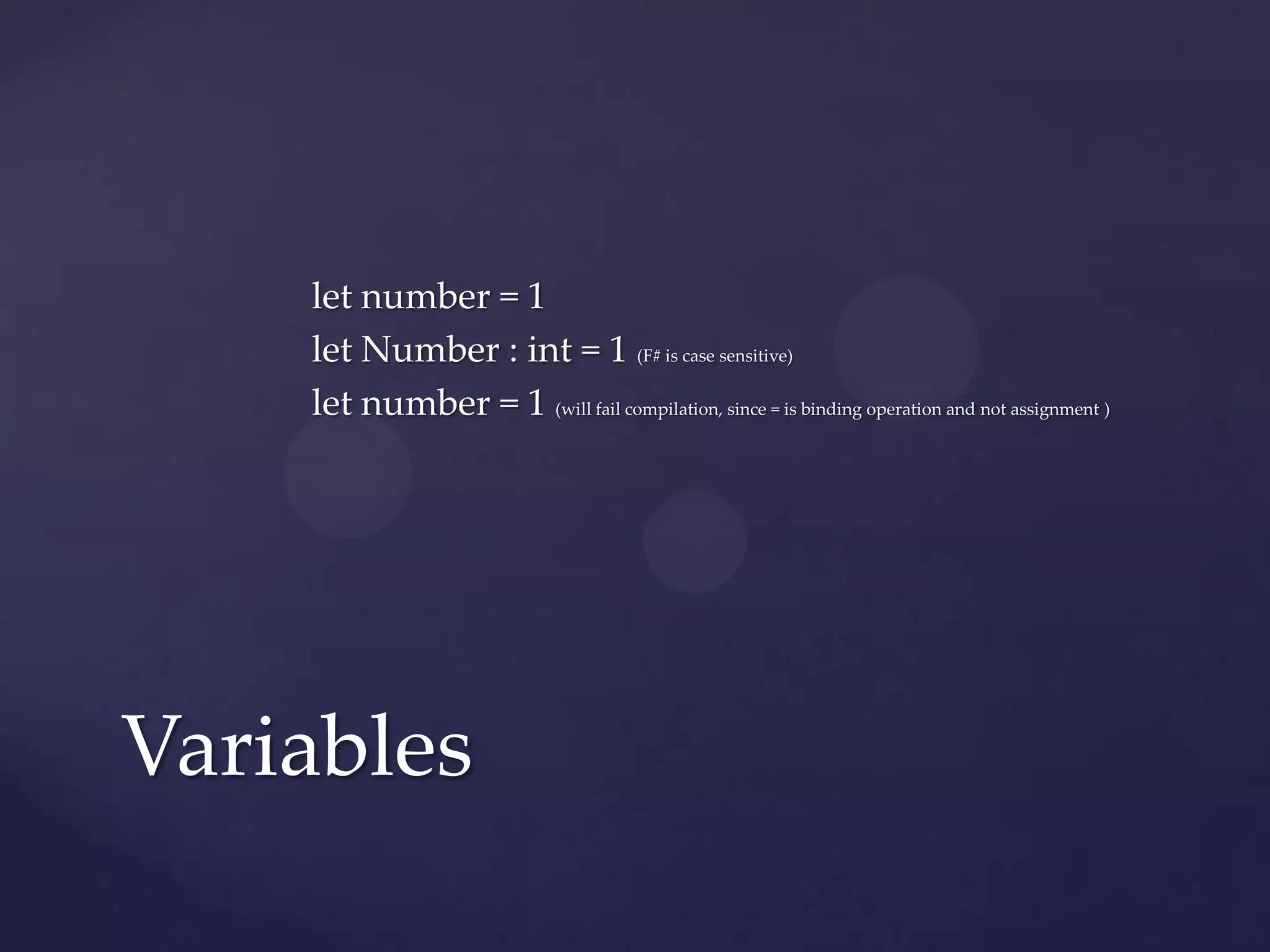let number = 1
    let Number : int = 1 (F# is case sensitive)
    let number = 1 (will fail compilation, since = is binding operation and not assignment )




Variables
 