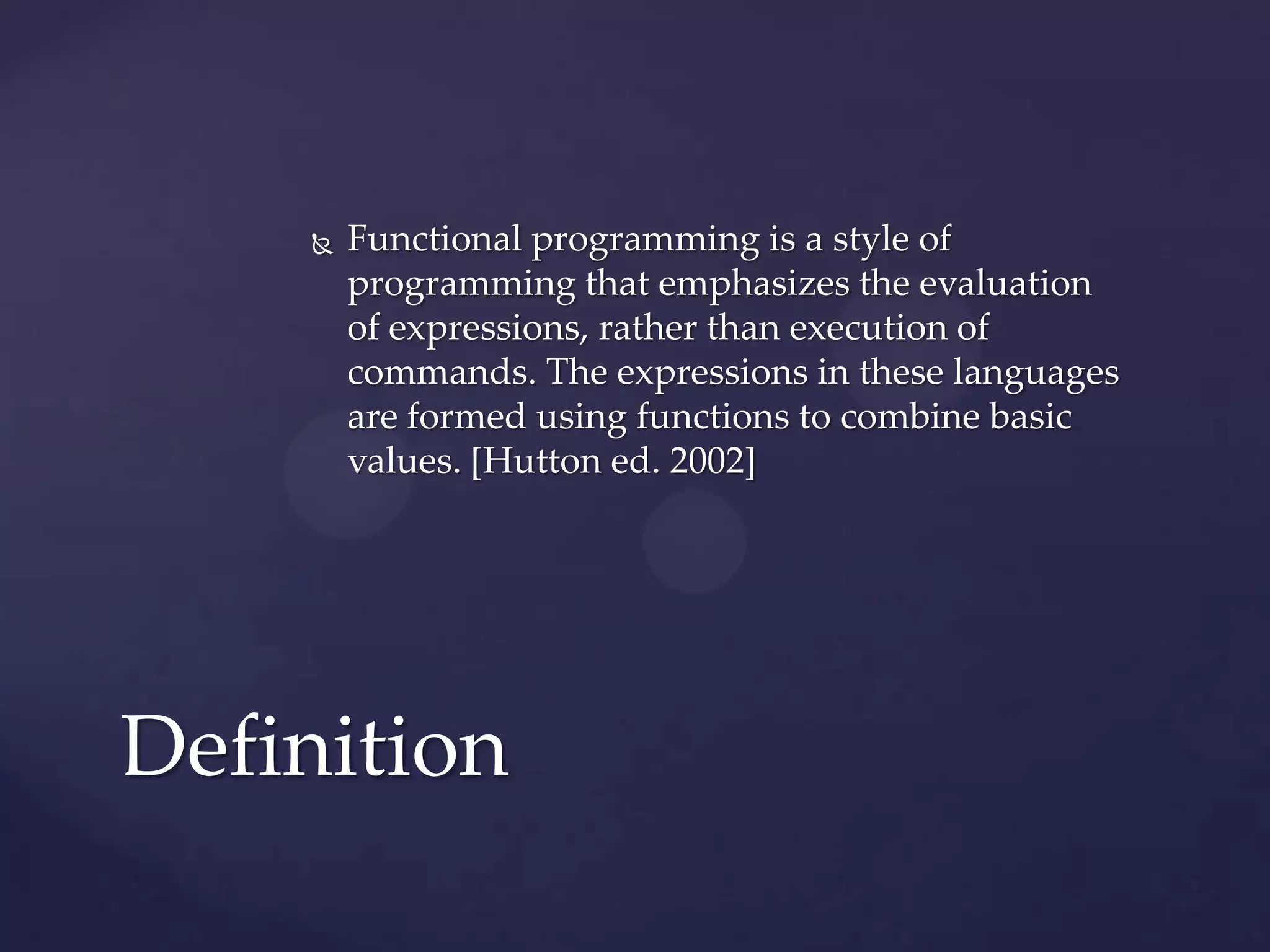    Functional programming is a style of
        programming that emphasizes the evaluation
        of expressions, rather than execution of
        commands. The expressions in these languages
        are formed using functions to combine basic
        values. [Hutton ed. 2002]




Definition
 