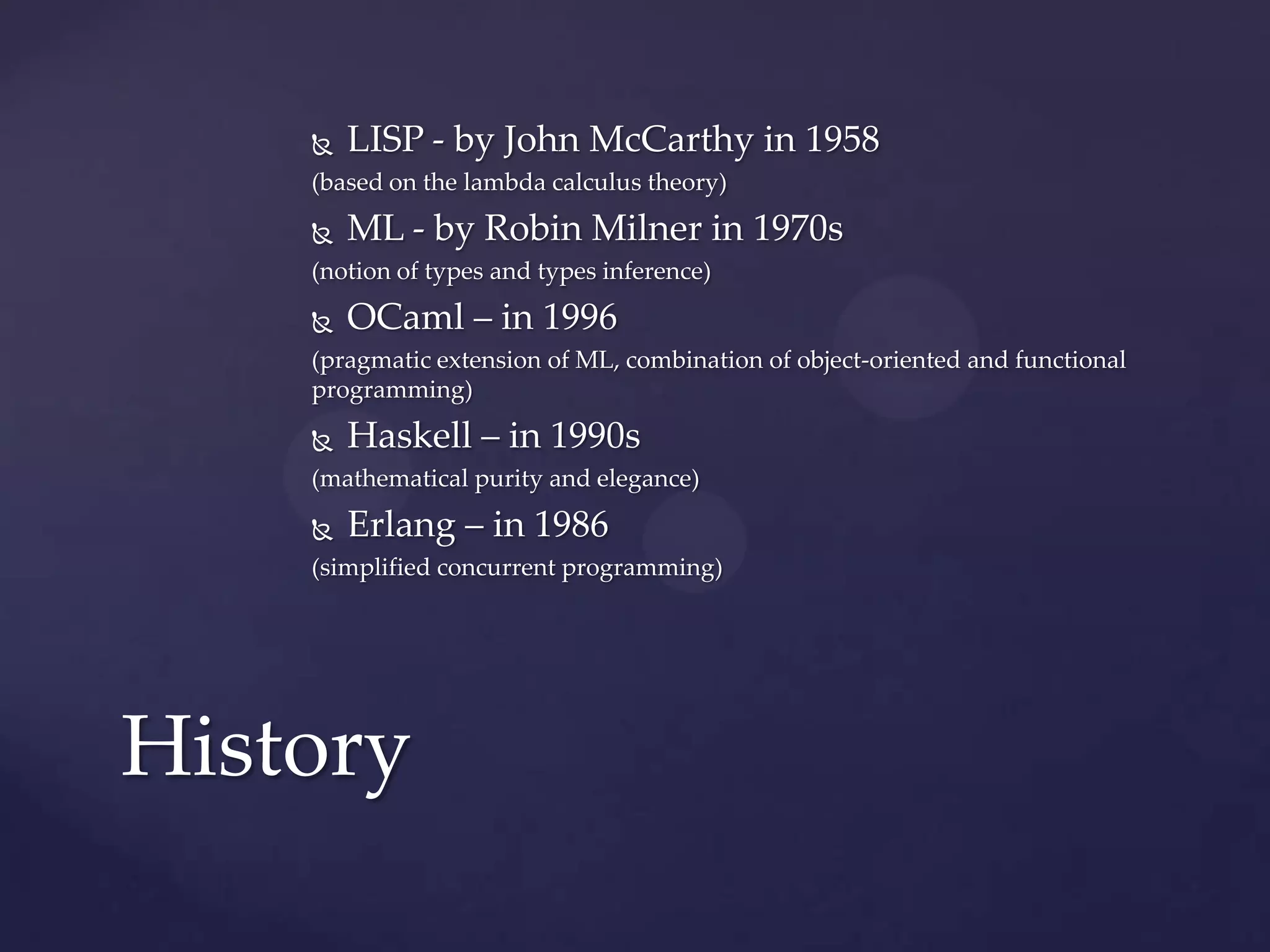    LISP - by John McCarthy in 1958
    (based on the lambda calculus theory)

       ML - by Robin Milner in 1970s
    (notion of types and types inference)

       OCaml – in 1996
    (pragmatic extension of ML, combination of object-oriented and functional
    programming)

       Haskell – in 1990s
    (mathematical purity and elegance)

       Erlang – in 1986
    (simplified concurrent programming)




History
 