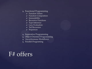    Functional Programming
             Function Values
             Function Composition
             Immutability
             Recursive Functions
             Type Inference
             Lazy Evaluation
             Tail Recursion
             Sequences

        Imperative Programming
        Object-Oriented Programming
        Asynchronous Workflows
        Parallel Programing




F# offers
 