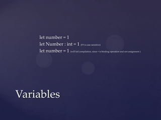 let number = 1
    let Number : int = 1 (F# is case sensitive)
    let number = 1 (will fail compilation, since = is binding operation and not assignment )




Variables
 