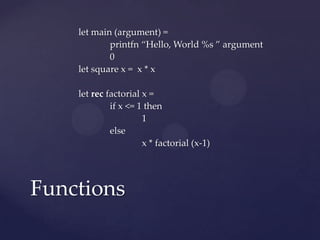 let main (argument) =
            printfn “Hello, World %s ” argument
            0
    let square x = x * x

    let rec factorial x =
             if x <= 1 then
                      1
             else
                      x * factorial (x-1)




Functions
 