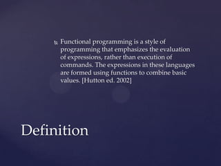    Functional programming is a style of
        programming that emphasizes the evaluation
        of expressions, rather than execution of
        commands. The expressions in these languages
        are formed using functions to combine basic
        values. [Hutton ed. 2002]




Definition
 