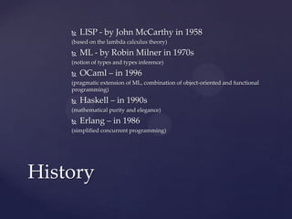    LISP - by John McCarthy in 1958
    (based on the lambda calculus theory)

       ML - by Robin Milner in 1970s
    (notion of types and types inference)

       OCaml – in 1996
    (pragmatic extension of ML, combination of object-oriented and functional
    programming)

       Haskell – in 1990s
    (mathematical purity and elegance)

       Erlang – in 1986
    (simplified concurrent programming)




History
 