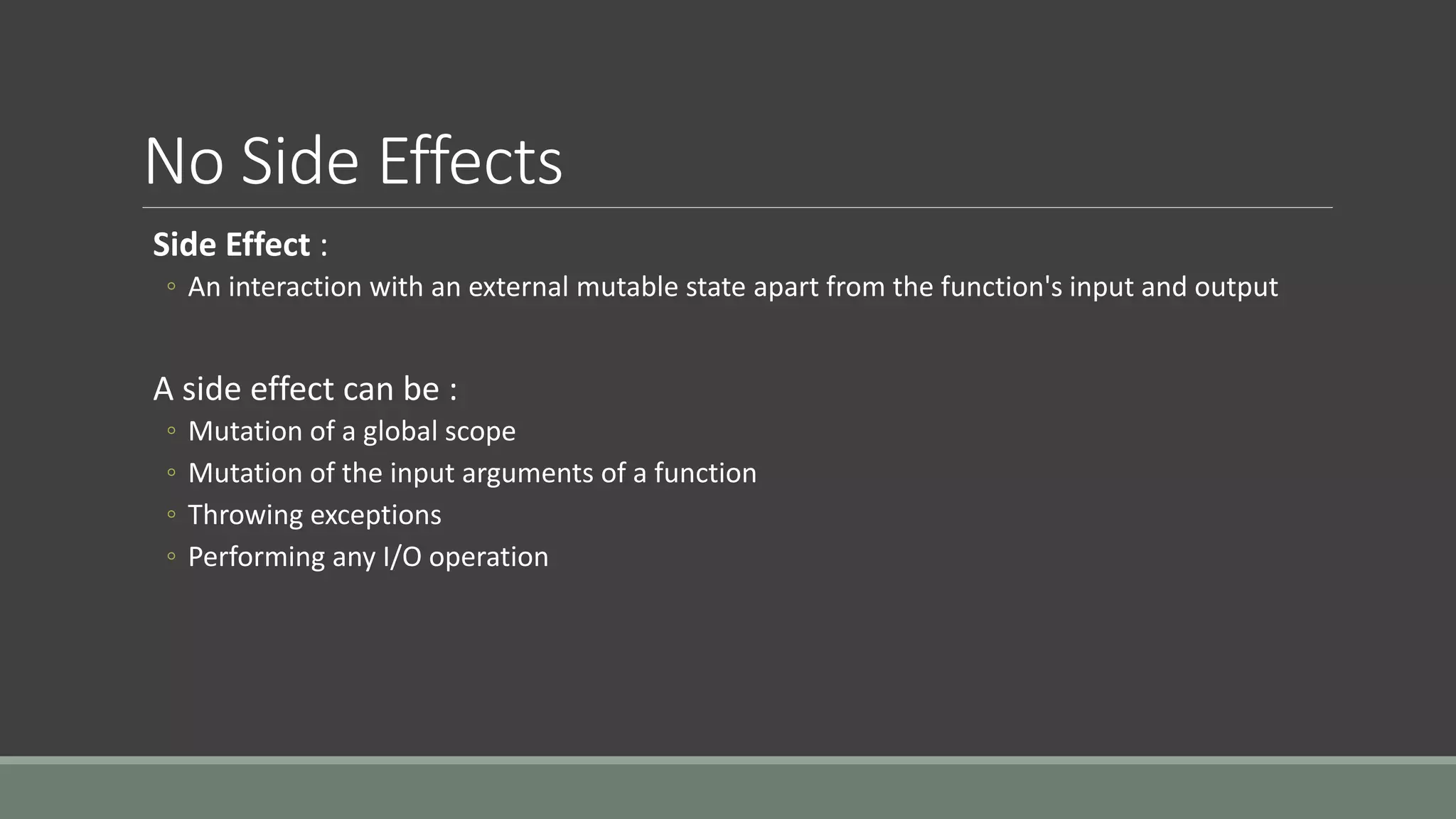 No Side Effects
Side Effect :
◦ An interaction with an external mutable state apart from the function's input and output
A side effect can be :
◦ Mutation of a global scope
◦ Mutation of the input arguments of a function
◦ Throwing exceptions
◦ Performing any I/O operation
 