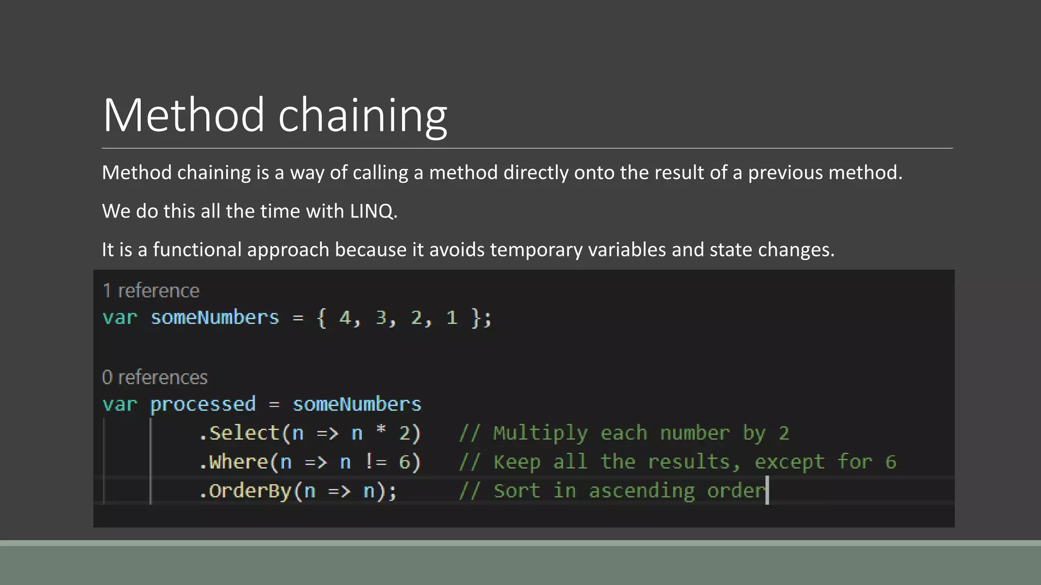 Method chaining
Method chaining is a way of calling a method directly onto the result of a previous method.
We do this all the time with LINQ.
It is a functional approach because it avoids temporary variables and state changes.
 