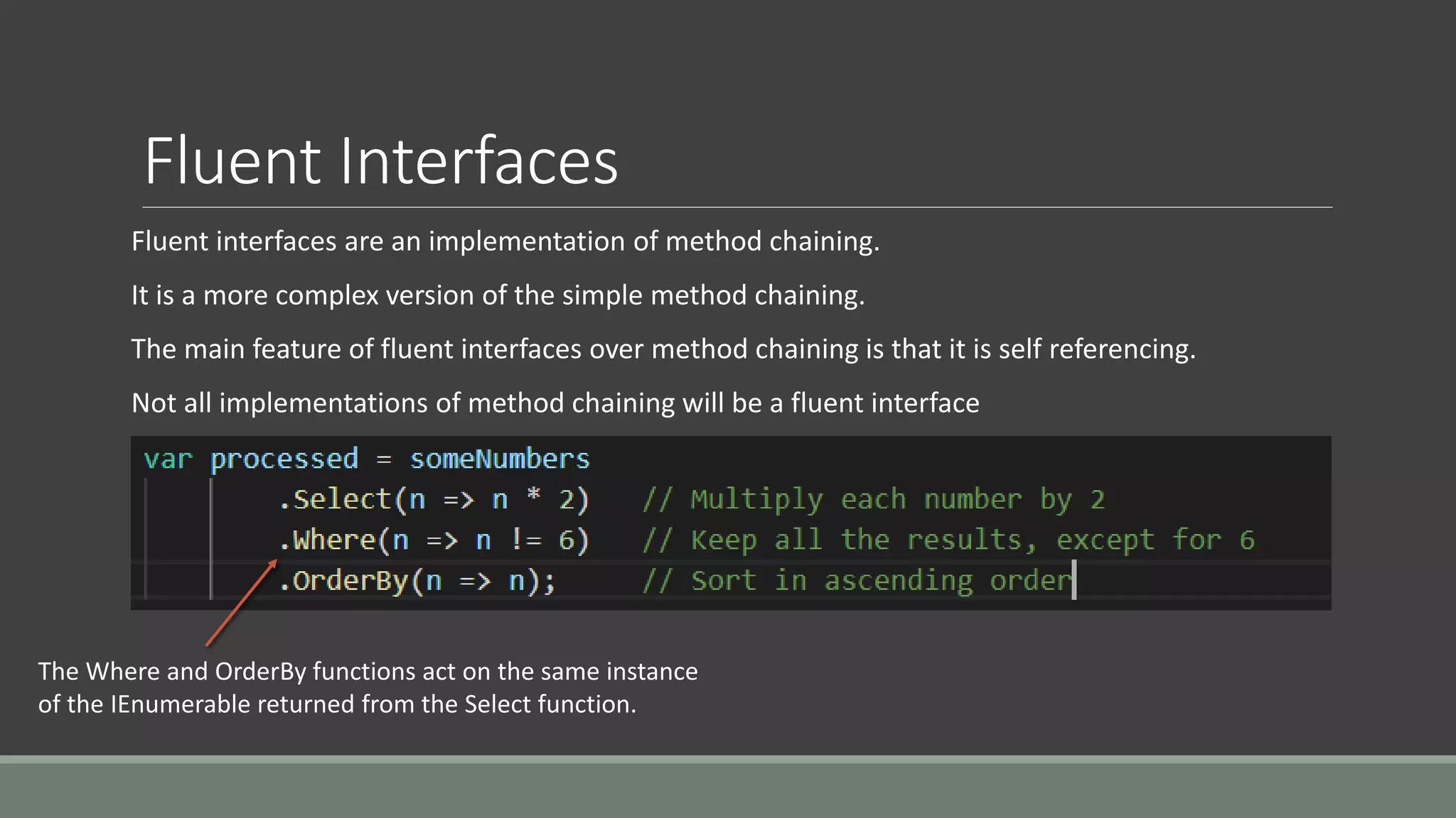 Fluent Interfaces
Fluent interfaces are an implementation of method chaining.
It is a more complex version of the simple method chaining.
The main feature of fluent interfaces over method chaining is that it is self referencing.
Not all implementations of method chaining will be a fluent interface
The Where and OrderBy functions act on the same instance
of the IEnumerable returned from the Select function.
 