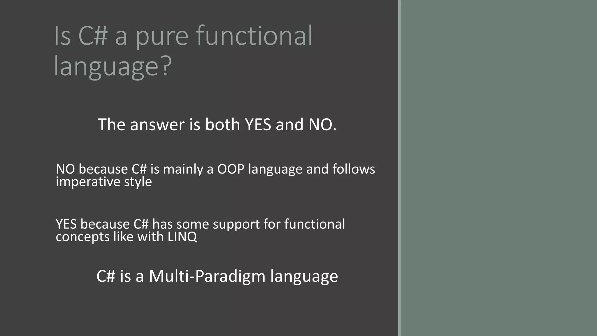Is C# a pure functional
language?
The answer is both YES and NO.
NO because C# is mainly a OOP language and follows
imperative style
YES because C# has some support for functional
concepts like with LINQ
C# is a Multi-Paradigm language
 