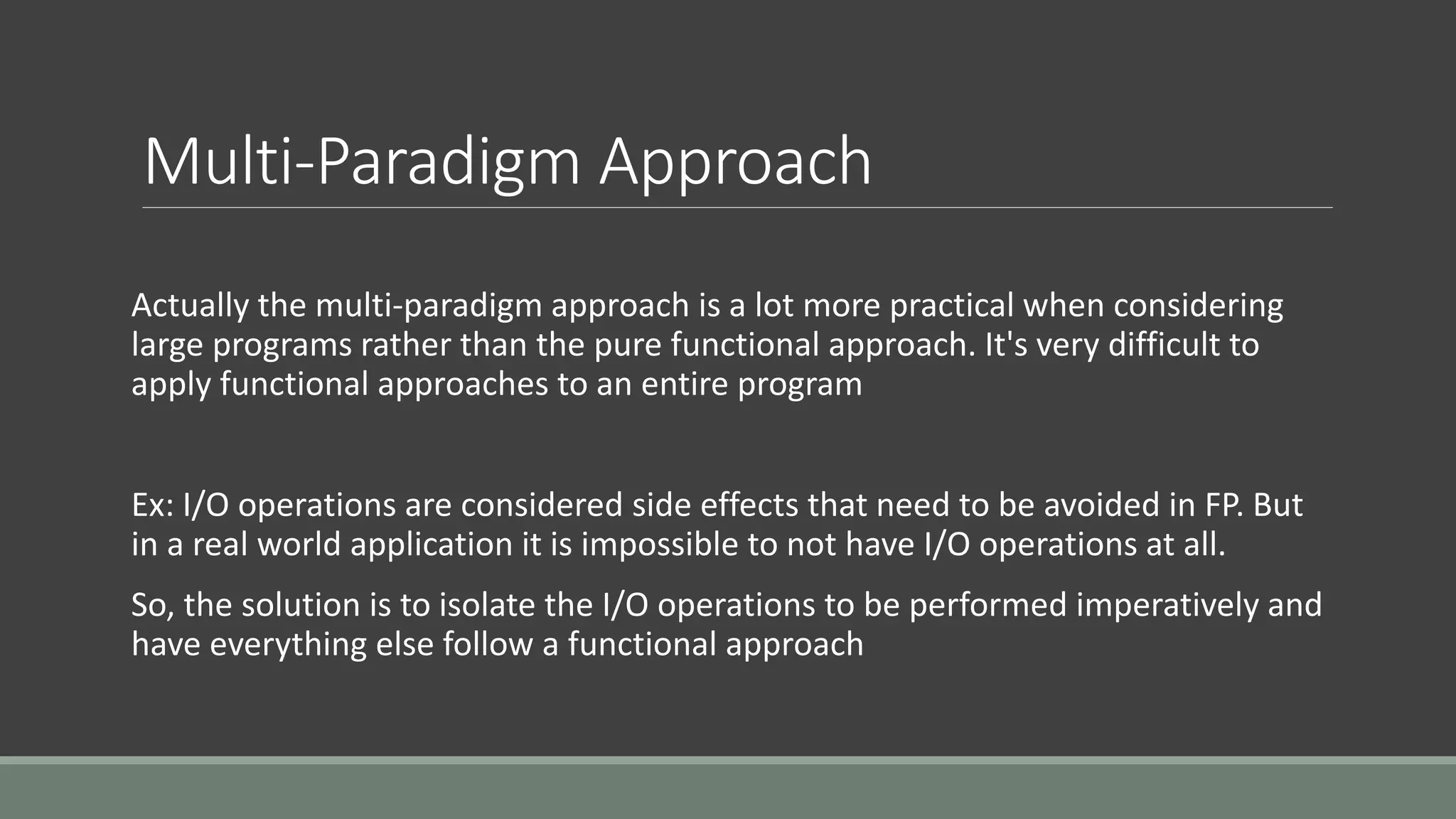 Multi-Paradigm Approach
Actually the multi-paradigm approach is a lot more practical when considering
large programs rather than the pure functional approach. It's very difficult to
apply functional approaches to an entire program
Ex: I/O operations are considered side effects that need to be avoided in FP. But
in a real world application it is impossible to not have I/O operations at all.
So, the solution is to isolate the I/O operations to be performed imperatively and
have everything else follow a functional approach
 