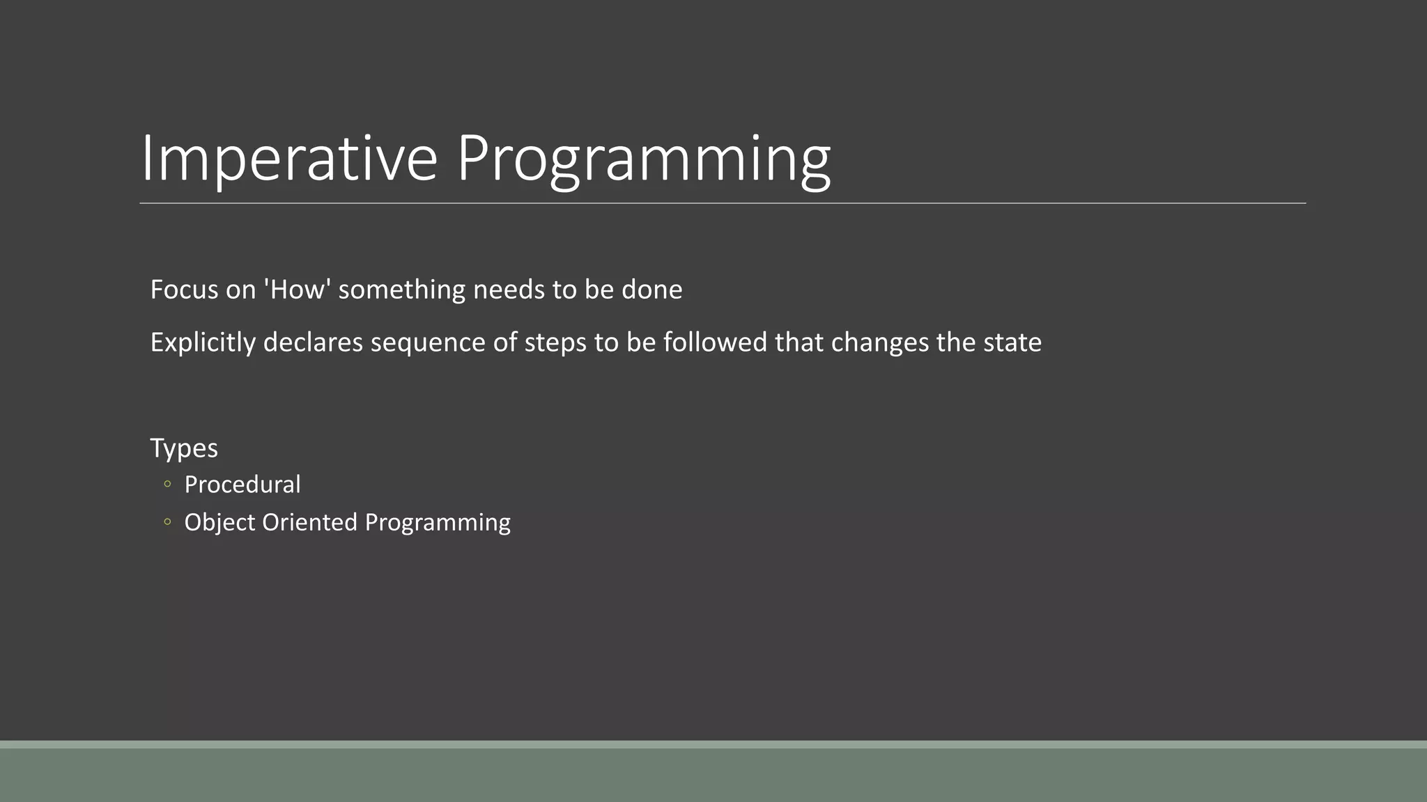 Imperative Programming
Focus on 'How' something needs to be done
Explicitly declares sequence of steps to be followed that changes the state
Types
◦ Procedural
◦ Object Oriented Programming
 