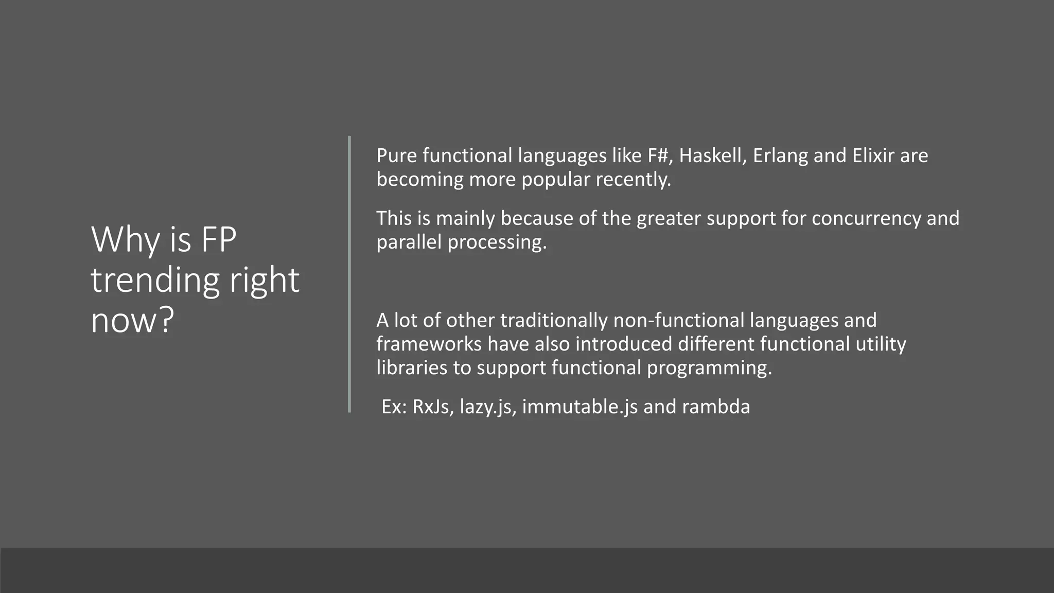 Why is FP
trending right
now?
Pure functional languages like F#, Haskell, Erlang and Elixir are
becoming more popular recently.
This is mainly because of the greater support for concurrency and
parallel processing.
A lot of other traditionally non-functional languages and
frameworks have also introduced different functional utility
libraries to support functional programming.
Ex: RxJs, lazy.js, immutable.js and rambda
 
