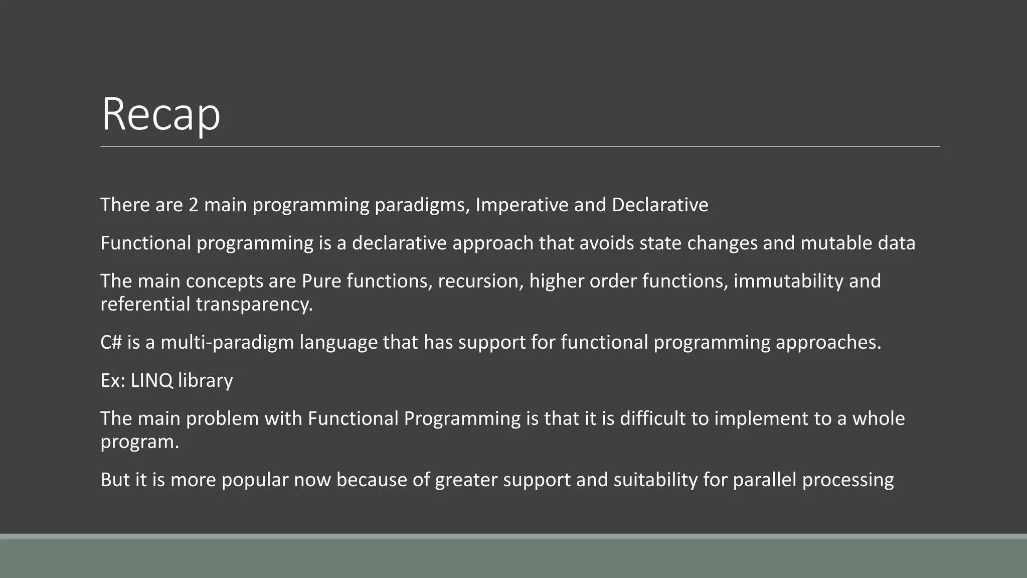 Recap
There are 2 main programming paradigms, Imperative and Declarative
Functional programming is a declarative approach that avoids state changes and mutable data
The main concepts are Pure functions, recursion, higher order functions, immutability and
referential transparency.
C# is a multi-paradigm language that has support for functional programming approaches.
Ex: LINQ library
The main problem with Functional Programming is that it is difficult to implement to a whole
program.
But it is more popular now because of greater support and suitability for parallel processing
 