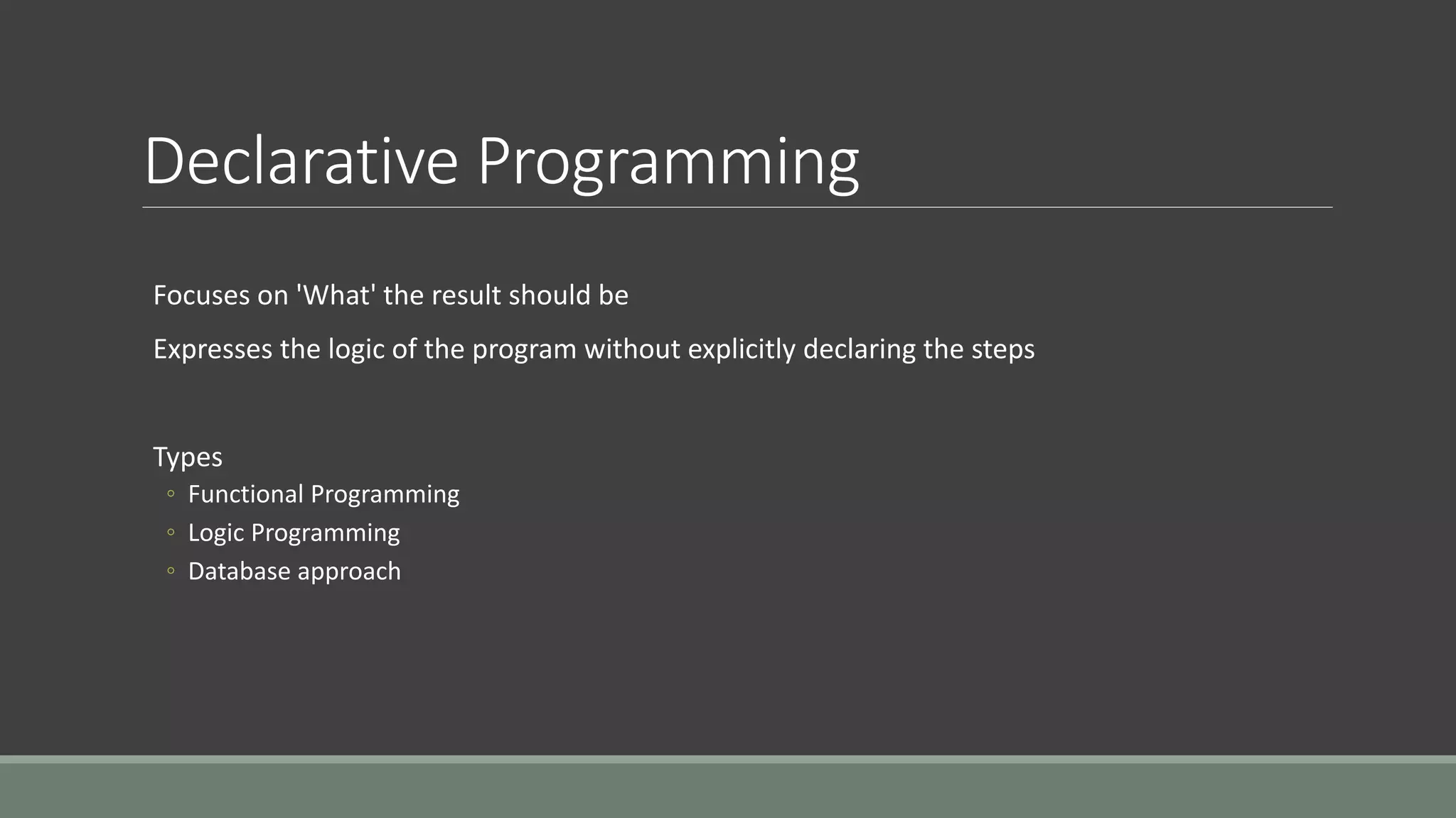Declarative Programming
Focuses on 'What' the result should be
Expresses the logic of the program without explicitly declaring the steps
Types
◦ Functional Programming
◦ Logic Programming
◦ Database approach
 