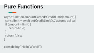 Pure Functions
async function amountExceedsCreditLimit(amount) {
const limit = await getCreditLimit() // assume api call
if (amount > limit) {
return true;
}
return false;
}
console.log(“Hello World!”);
 