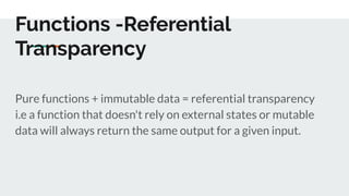 Functions -Referential
Transparency
Pure functions + immutable data = referential transparency
i.e a function that doesn't rely on external states or mutable
data will always return the same output for a given input.
 