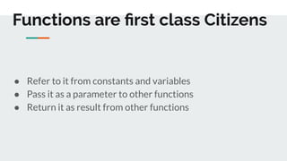 Functions are ﬁrst class Citizens
● Refer to it from constants and variables
● Pass it as a parameter to other functions
● Return it as result from other functions
 
